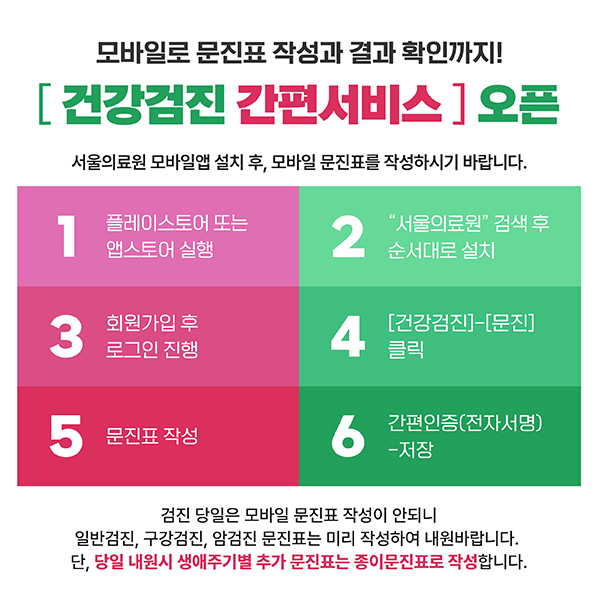 모바일로 문진표 작성과 결과 확인까지!
[건강검진 간편서비스] 오픈
서울의료원 모바일앱 설치 후, 모바일 문진표를 작성하시기 바랍니다.

1. 프르레이스토어 또는 앱스토어실행
2. "서울의료원" 검색 후 순서대로 설치
3. 회원가입 후 로그인 진행
4. [건강검진]-[문진] 클릭
5. 문진표 작성
6. 간편인증(전자서명)-저장

검진 당일은 모바일 문진표 작성이 안되니
일반검진, 구강검진, 암검진 문진표는 미리 작성하여 내원바랍니다.
단, 당일 내원시 생애주기별 추가 문진표는 종이문진표로 작성합니다.
